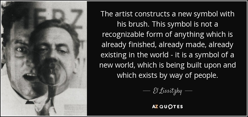 The artist constructs a new symbol with his brush. This symbol is not a recognizable form of anything which is already finished, already made, already existing in the world - it is a symbol of a new world, which is being built upon and which exists by way of people. - El Lissitzky