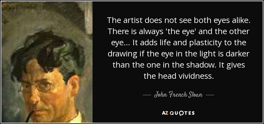 The artist does not see both eyes alike. There is always 'the eye' and the other eye... It adds life and plasticity to the drawing if the eye in the light is darker than the one in the shadow. It gives the head vividness. - John French Sloan
