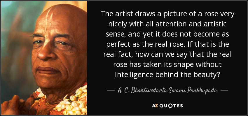 The artist draws a picture of a rose very nicely with all attention and artistic sense, and yet it does not become as perfect as the real rose. If that is the real fact, how can we say that the real rose has taken its shape without Intelligence behind the beauty? - A. C. Bhaktivedanta Swami Prabhupada
