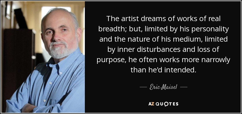 The artist dreams of works of real breadth; but, limited by his personality and the nature of his medium, limited by inner disturbances and loss of purpose, he often works more narrowly than he'd intended. - Eric Maisel