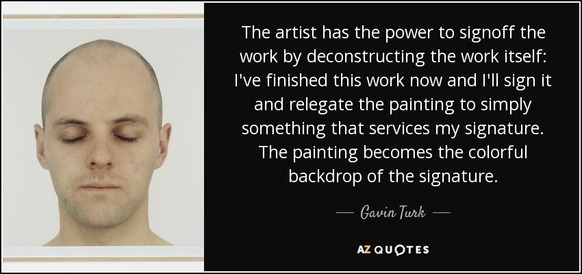 The artist has the power to signoff the work by deconstructing the work itself: I've finished this work now and I'll sign it and relegate the painting to simply something that services my signature. The painting becomes the colorful backdrop of the signature. - Gavin Turk