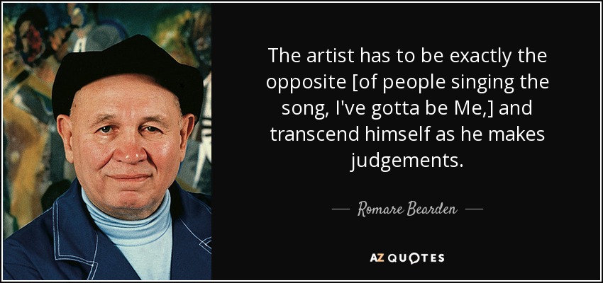 The artist has to be exactly the opposite [of people singing the song, I've gotta be Me,] and transcend himself as he makes judgements. - Romare Bearden