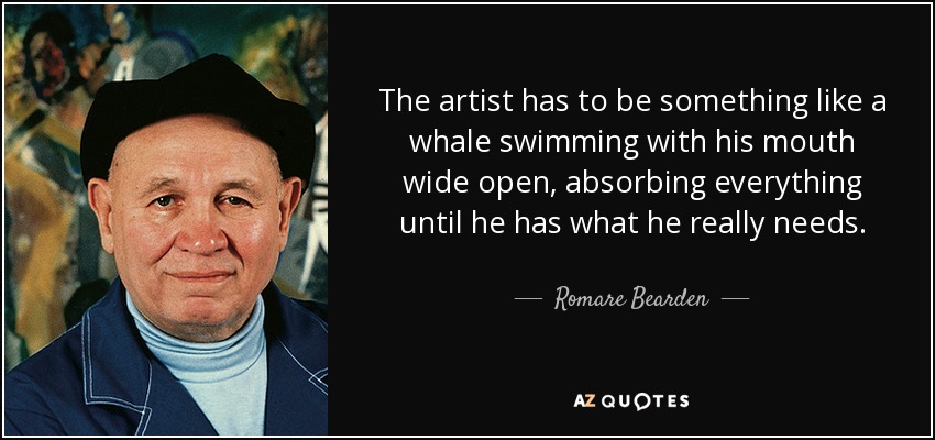 The artist has to be something like a whale swimming with his mouth wide open, absorbing everything until he has what he really needs. - Romare Bearden