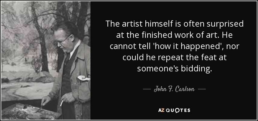 The artist himself is often surprised at the finished work of art. He cannot tell 'how it happened', nor could he repeat the feat at someone's bidding. - John F. Carlson
