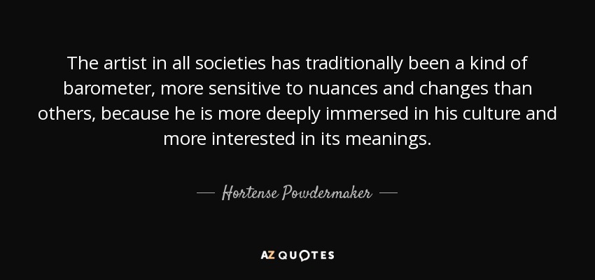 The artist in all societies has traditionally been a kind of barometer, more sensitive to nuances and changes than others, because he is more deeply immersed in his culture and more interested in its meanings. - Hortense Powdermaker
