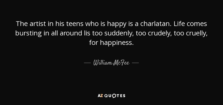 The artist in his teens who is happy is a charlatan. Life comes bursting in all around lis too suddenly, too crudely, too cruelly, for happiness. - William McFee