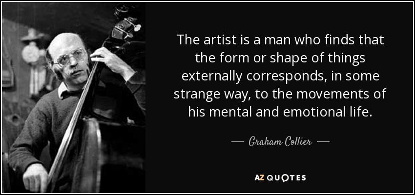 The artist is a man who finds that the form or shape of things externally corresponds, in some strange way, to the movements of his mental and emotional life. - Graham Collier
