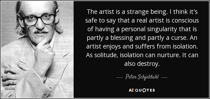 The artist is a strange being. I think it's safe to say that a real artist is conscious of having a personal singularity that is partly a blessing and partly a curse. An artist enjoys and suffers from isolation. As solitude, isolation can nurture. It can also destroy. - Peter Schjeldahl