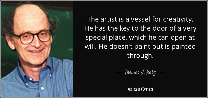 The artist is a vessel for creativity. He has the key to the door of a very special place, which he can open at will. He doesn't paint but is painted through. - Thomas J. Katz