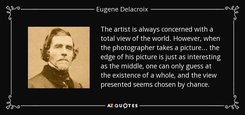 The artist is always concerned with a total view of the world. However, when the photographer takes a picture ... the edge of his picture is just as interesting as the middle, one can only guess at the existence of a whole, and the view presented seems chosen by chance. - Eugene Delacroix