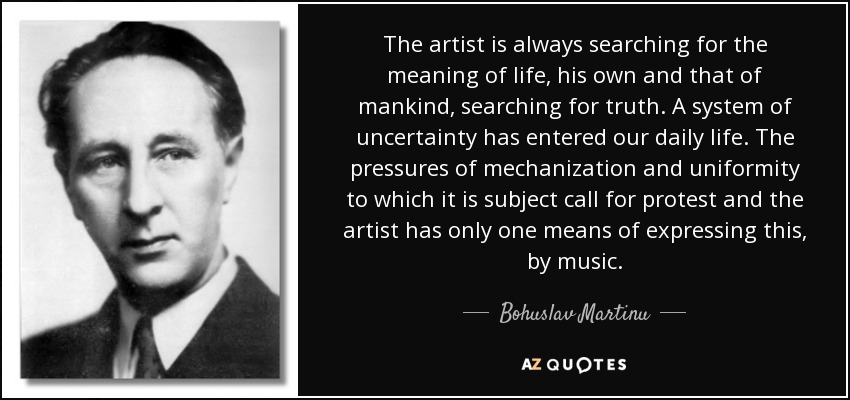 The artist is always searching for the meaning of life, his own and that of mankind, searching for truth. A system of uncertainty has entered our daily life. The pressures of mechanization and uniformity to which it is subject call for protest and the artist has only one means of expressing this, by music. - Bohuslav Martinu