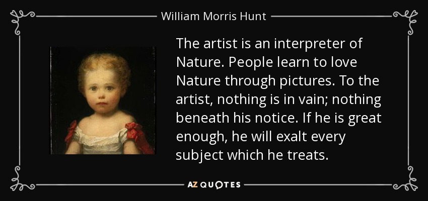 The artist is an interpreter of Nature. People learn to love Nature through pictures. To the artist, nothing is in vain; nothing beneath his notice. If he is great enough, he will exalt every subject which he treats. - William Morris Hunt