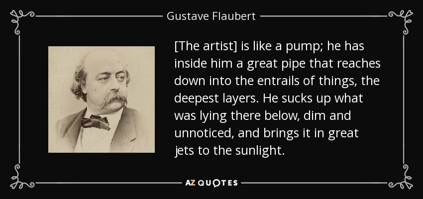 [The artist] is like a pump; he has inside him a great pipe that reaches down into the entrails of things, the deepest layers. He sucks up what was lying there below, dim and unnoticed, and brings it in great jets to the sunlight. - Gustave Flaubert