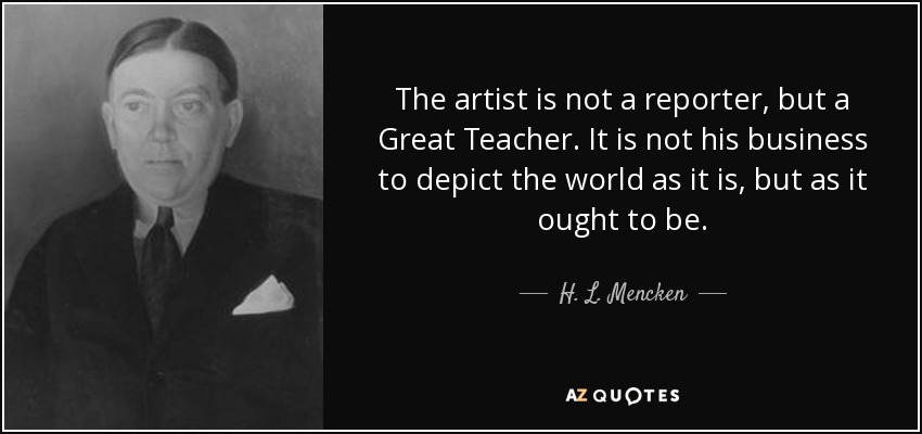 The artist is not a reporter, but a Great Teacher. It is not his business to depict the world as it is, but as it ought to be. - H. L. Mencken