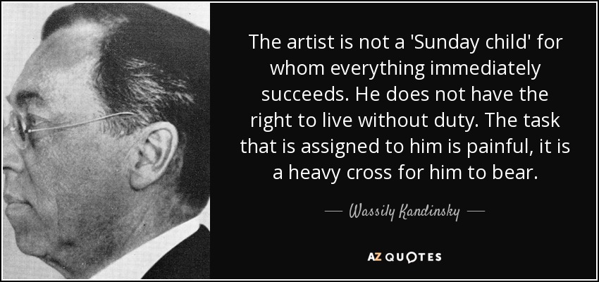 The artist is not a 'Sunday child' for whom everything immediately succeeds. He does not have the right to live without duty. The task that is assigned to him is painful, it is a heavy cross for him to bear. - Wassily Kandinsky