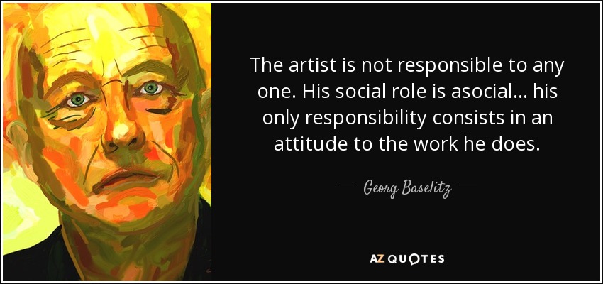 The artist is not responsible to any one. His social role is asocial... his only responsibility consists in an attitude to the work he does. - Georg Baselitz