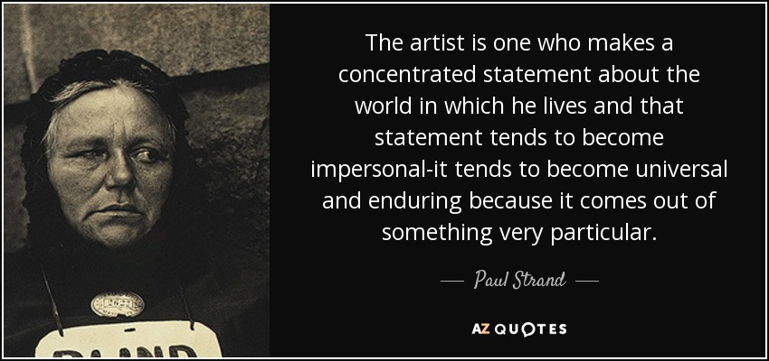 The artist is one who makes a concentrated statement about the world in which he lives and that statement tends to become impersonal-it tends to become universal and enduring because it comes out of something very particular. - Paul Strand