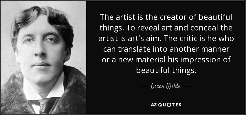 The artist is the creator of beautiful things. To reveal art and conceal the artist is art's aim. The critic is he who can translate into another manner or a new material his impression of beautiful things. - Oscar Wilde