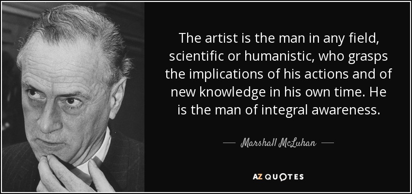 The artist is the man in any field, scientific or humanistic, who grasps the implications of his actions and of new knowledge in his own time. He is the man of integral awareness. - Marshall McLuhan