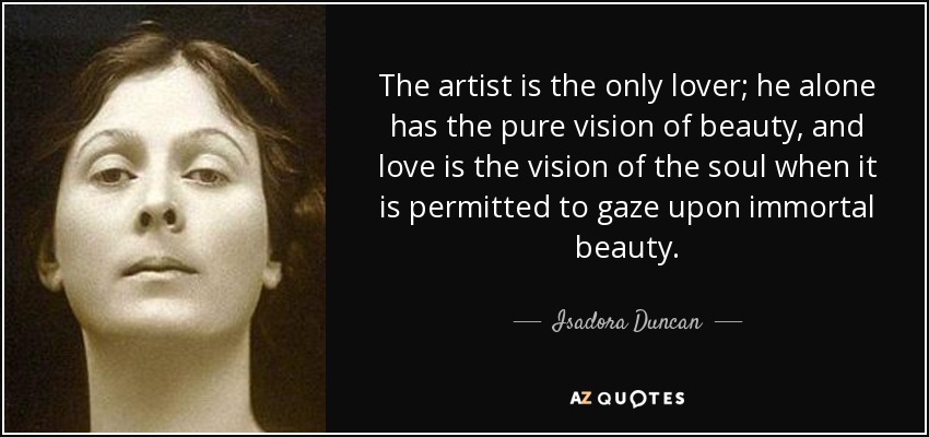 The artist is the only lover; he alone has the pure vision of beauty, and love is the vision of the soul when it is permitted to gaze upon immortal beauty. - Isadora Duncan