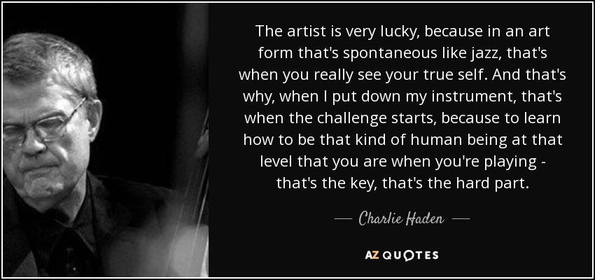 The artist is very lucky, because in an art form that's spontaneous like jazz, that's when you really see your true self. And that's why, when I put down my instrument, that's when the challenge starts, because to learn how to be that kind of human being at that level that you are when you're playing - that's the key, that's the hard part. - Charlie Haden