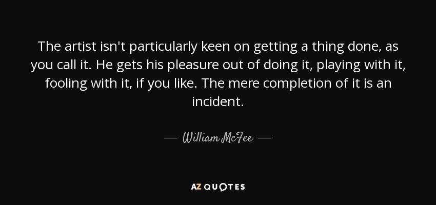 The artist isn't particularly keen on getting a thing done, as you call it. He gets his pleasure out of doing it, playing with it, fooling with it, if you like. The mere completion of it is an incident. - William McFee