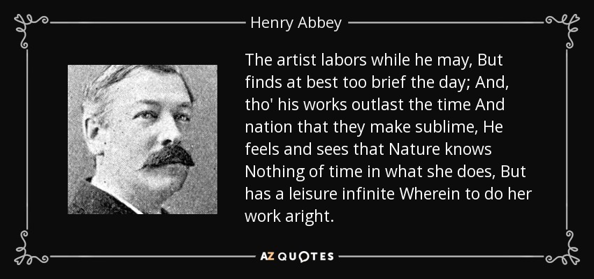 The artist labors while he may, But finds at best too brief the day; And, tho' his works outlast the time And nation that they make sublime, He feels and sees that Nature knows Nothing of time in what she does, But has a leisure infinite Wherein to do her work aright. - Henry Abbey