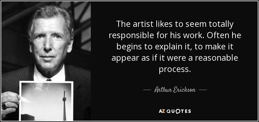 The artist likes to seem totally responsible for his work. Often he begins to explain it, to make it appear as if it were a reasonable process. - Arthur Erickson