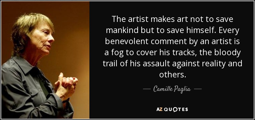 The artist makes art not to save mankind but to save himself. Every benevolent comment by an artist is a fog to cover his tracks, the bloody trail of his assault against reality and others. - Camille Paglia