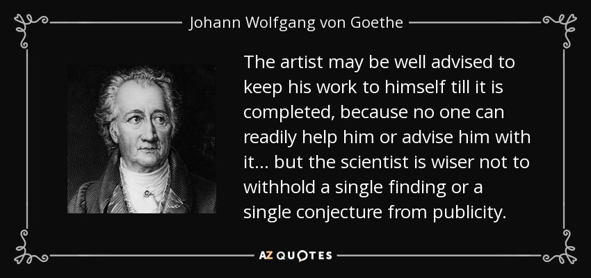 The artist may be well advised to keep his work to himself till it is completed, because no one can readily help him or advise him with it... but the scientist is wiser not to withhold a single finding or a single conjecture from publicity. - Johann Wolfgang von Goethe