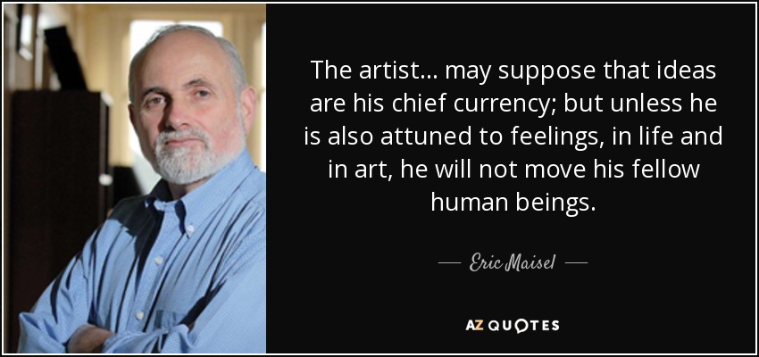 The artist... may suppose that ideas are his chief currency; but unless he is also attuned to feelings, in life and in art, he will not move his fellow human beings. - Eric Maisel