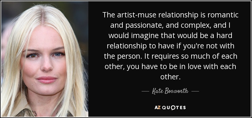 The artist-muse relationship is romantic and passionate, and complex, and I would imagine that would be a hard relationship to have if you're not with the person. It requires so much of each other, you have to be in love with each other. - Kate Bosworth