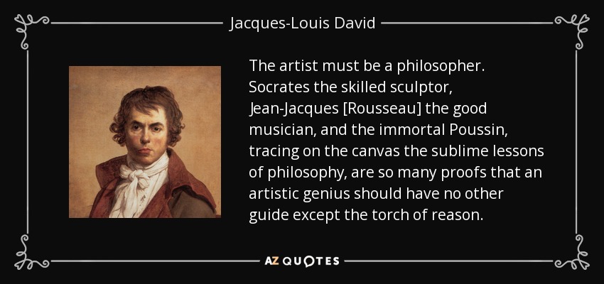 The artist must be a philosopher. Socrates the skilled sculptor, Jean-Jacques [Rousseau] the good musician, and the immortal Poussin, tracing on the canvas the sublime lessons of philosophy, are so many proofs that an artistic genius should have no other guide except the torch of reason. - Jacques-Louis David