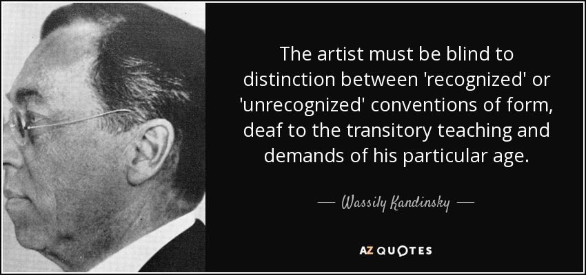 The artist must be blind to distinction between 'recognized' or 'unrecognized' conventions of form, deaf to the transitory teaching and demands of his particular age. - Wassily Kandinsky