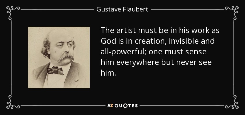 The artist must be in his work as God is in creation, invisible and all-powerful; one must sense him everywhere but never see him. - Gustave Flaubert