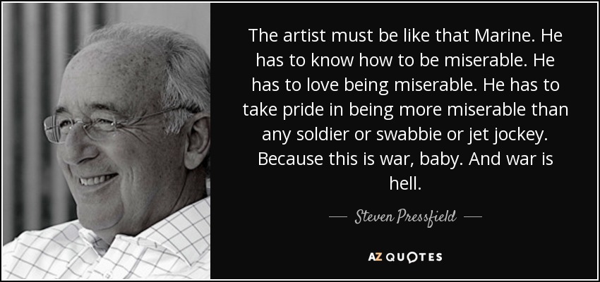 The artist must be like that Marine. He has to know how to be miserable. He has to love being miserable. He has to take pride in being more miserable than any soldier or swabbie or jet jockey. Because this is war, baby. And war is hell. - Steven Pressfield