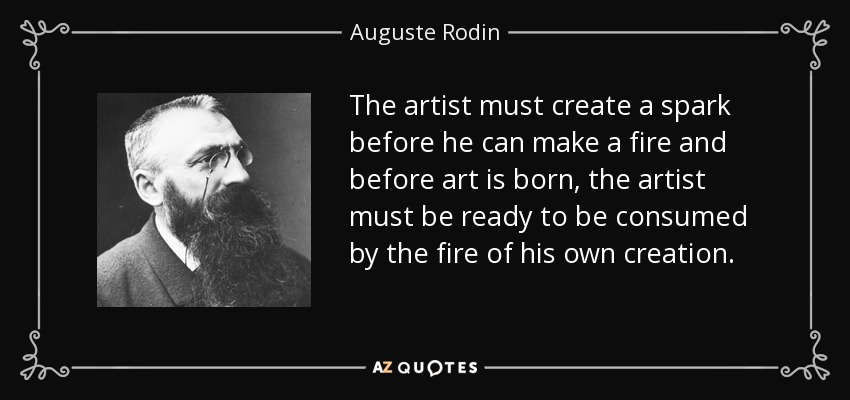 The artist must create a spark before he can make a fire and before art is born, the artist must be ready to be consumed by the fire of his own creation. - Auguste Rodin
