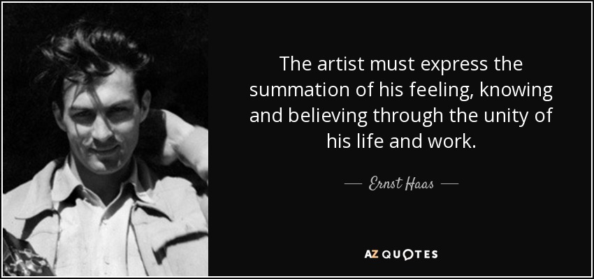 The artist must express the summation of his feeling, knowing and believing through the unity of his life and work. - Ernst Haas