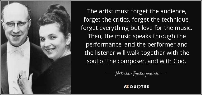 The artist must forget the audience, forget the critics, forget the technique, forget everything but love for the music. Then, the music speaks through the performance, and the performer and the listener will walk together with the soul of the composer, and with God. - Mstislav Rostropovich