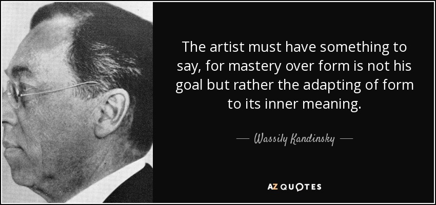 The artist must have something to say, for mastery over form is not his goal but rather the adapting of form to its inner meaning. - Wassily Kandinsky