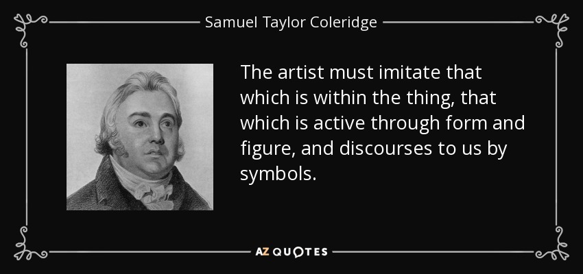 The artist must imitate that which is within the thing, that which is active through form and figure, and discourses to us by symbols. - Samuel Taylor Coleridge