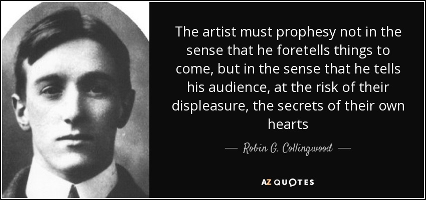 The artist must prophesy not in the sense that he foretells things to come, but in the sense that he tells his audience, at the risk of their displeasure, the secrets of their own hearts - Robin G. Collingwood