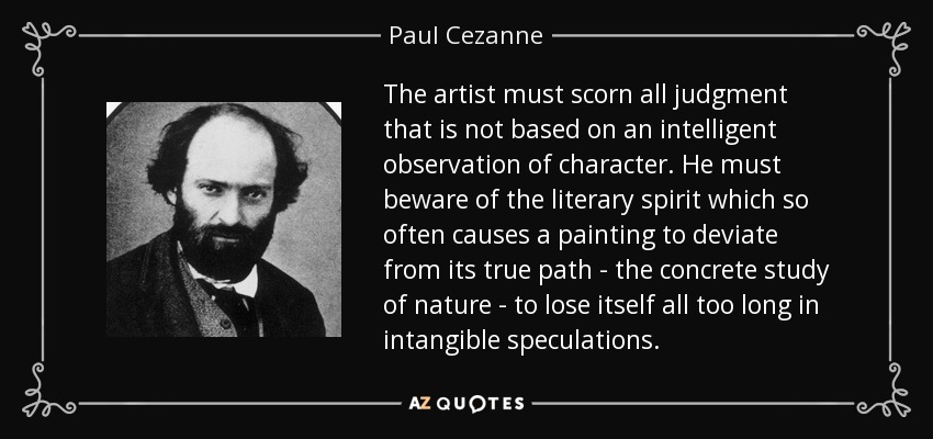 The artist must scorn all judgment that is not based on an intelligent observation of character. He must beware of the literary spirit which so often causes a painting to deviate from its true path - the concrete study of nature - to lose itself all too long in intangible speculations. - Paul Cezanne