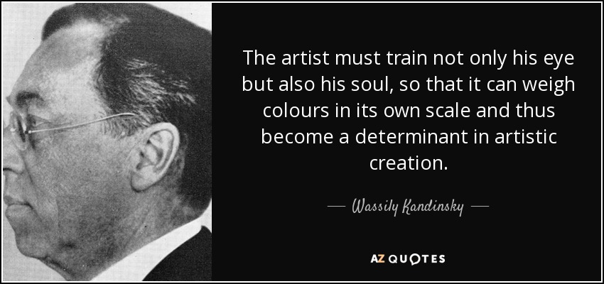 The artist must train not only his eye but also his soul, so that it can weigh colours in its own scale and thus become a determinant in artistic creation. - Wassily Kandinsky