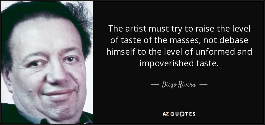 The artist must try to raise the level of taste of the masses, not debase himself to the level of unformed and impoverished taste. - Diego Rivera