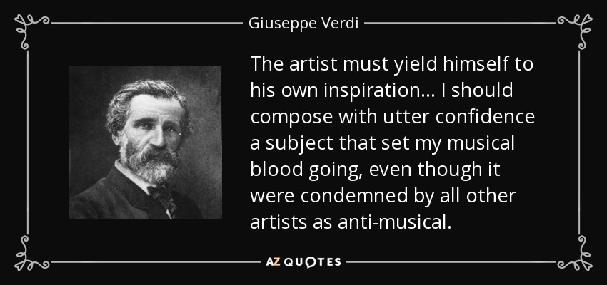 The artist must yield himself to his own inspiration... I should compose with utter confidence a subject that set my musical blood going, even though it were condemned by all other artists as anti-musical. - Giuseppe Verdi