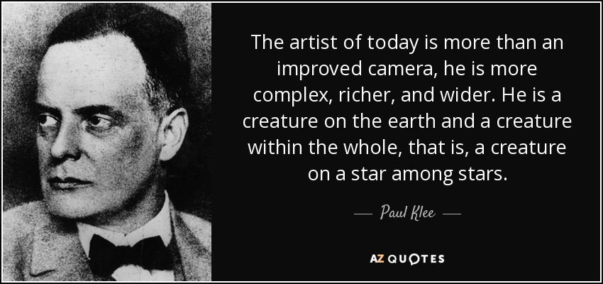 The artist of today is more than an improved camera, he is more complex, richer, and wider. He is a creature on the earth and a creature within the whole, that is, a creature on a star among stars. - Paul Klee
