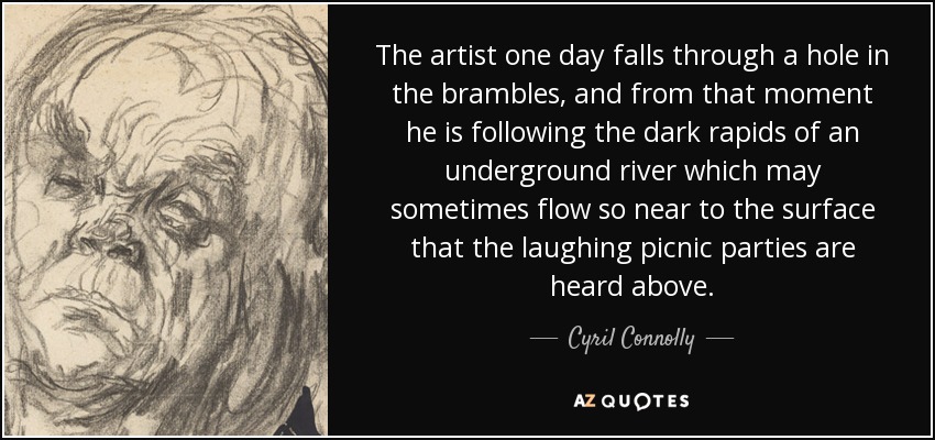 The artist one day falls through a hole in the brambles, and from that moment he is following the dark rapids of an underground river which may sometimes flow so near to the surface that the laughing picnic parties are heard above. - Cyril Connolly