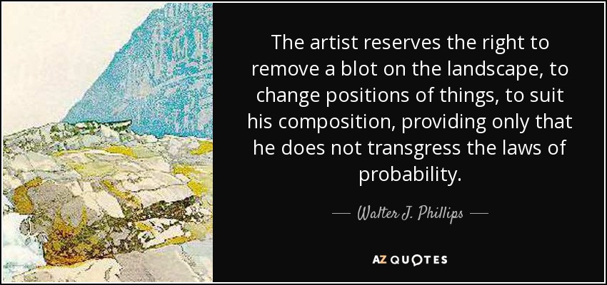 The artist reserves the right to remove a blot on the landscape, to change positions of things, to suit his composition, providing only that he does not transgress the laws of probability. - Walter J. Phillips