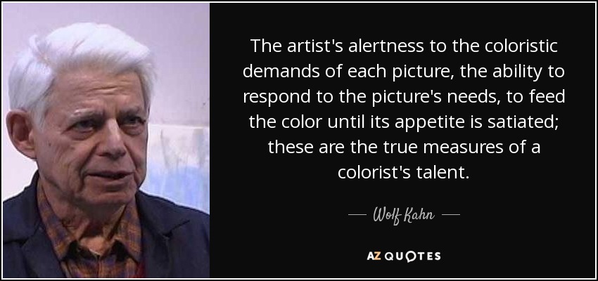 The artist's alertness to the coloristic demands of each picture, the ability to respond to the picture's needs, to feed the color until its appetite is satiated; these are the true measures of a colorist's talent. - Wolf Kahn